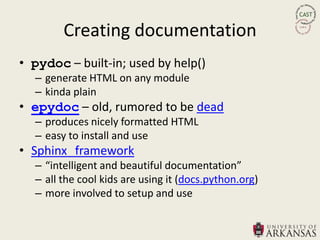 Creating documentation
• pydoc – built-in; used by help()
  – generate HTML on any module
  – kinda plain
• epydoc – old, rumored to be dead
  – produces nicely formatted HTML
  – easy to install and use
• Sphinx framework
  – “intelligent and beautiful documentation”
  – all the cool kids are using it (docs.python.org)
  – more involved to setup and use
 