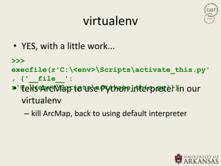 virtualenv
• YES, with a little work...
>>>
execfile(r'C:<env>Scriptsactivate_this.py'
, {'__file__':
• tells ArcMap to use Python interpreter in
r'C:<env>Scriptsactivate_this.py'}) our
  virtualenv
   – kill ArcMap, back to using default interpreter
 