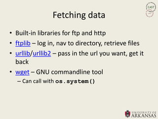 Fetching data
• Built-in libraries for ftp and http
• ftplib – log in, nav to directory, retrieve files
• urllib/urllib2 – pass in the url you want, get it
  back
• wget – GNU commandline tool
   – Can call with os.system()
 