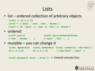 Lists
• list – ordered collection of arbitrary objects
  list1 = [0,1,2,3]
  list2 = ['zero','one','two','three']
  list3 = [0,'zero',1,'one',2,'two',3,'three']

• ordered
  list2.sort()            list2.sort(reverse=True)
  ['one','three',...]     ['zero','two',...]

• mutable – you can change it
  list1.append(4) list1.reverse() list2.insert(0,‟one-half‟)
  [0,1,2,3,4]     [4,3,2,1,0]      [„one-half‟,‟zero‟…]


  list2.extend([„four‟,‟five‟])   <- Extend concats lists
 