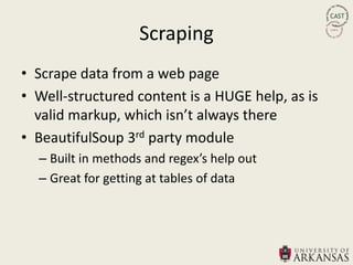 Scraping
• Scrape data from a web page
• Well-structured content is a HUGE help, as is
  valid markup, which isn’t always there
• BeautifulSoup 3rd party module
  – Built in methods and regex’s help out
  – Great for getting at tables of data
 