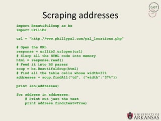 Scraping addresses
import BeautifulSoup as bs
import urllib2

url = "http://www.phillypal.com/pal_locations.php"

# Open the URL
response = urllib2.urlopen(url)
# Slurp all the HTML code into memory
html = response.read()
# Feed it into BS parser
soup = bs.BeautifulSoup(html)
# Find all the table cells whose width=37%
addresses = soup.findAll("td", {"width":"37%"})

print len(addresses)

for address in addresses:
    # Print out just the text
    print address.find(text=True)
 