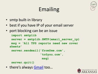 Emailing
• smtp built-in library
• best if you have IP of your email server
• port blocking can be an issue
   import smtplib
   server = smtplib.SMTP(email_server_ip)
   msg = „All TPS reports need new cover
  sheets‟
   server.sendmail('from@me.com',
                   'to@you.com',
                    msg)
   server.quit()
• there’s always Gmail too…
 