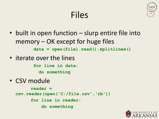 Files
• built in open function – slurp entire file into
  memory – OK except for huge files
        data = open(file).read().splitlines()

• iterate over the lines
        for line in data:
          do something

• CSV module
        reader =
  csv.reader(open('C:/file.csv','rb'))
        for line in reader:
            do something
 