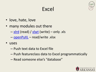 Excel
• love, hate, love
• many modules out there
  – xlrd (read) / xlwt (write) – only .xls
  – openPyXL – read/write .xlsx
• uses
  – Push text data to Excel file
  – Push featureclass data to Excel programmatically
  – Read someone else’s “database”
 