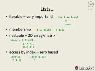 Lists…
• iterable – very important!     for l in list3
                                        0
                                        zero ...

• membership 3 in list3 -->      True

• nestable – 2D array/matrix
  list4 = [[0,1,2],
           [3,4,5],
           [6,7,8]]

• access by index – zero based
  list4[1]     list4[1][2]
   [3,4,5]        5
 