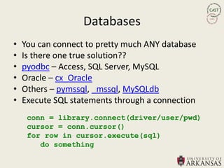 Databases
•   You can connect to pretty much ANY database
•   Is there one true solution??
•   pyodbc – Access, SQL Server, MySQL
•   Oracle – cx_Oracle
•   Others – pymssql, _mssql, MySQLdb
•   Execute SQL statements through a connection
     conn = library.connect(driver/user/pwd)
     cursor = conn.cursor()
     for row in cursor.execute(sql)
        do something
 