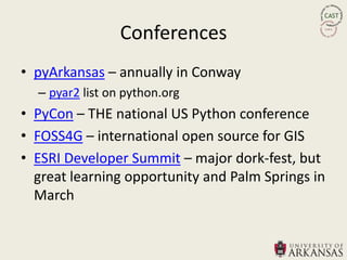 Conferences
• pyArkansas – annually in Conway
  – pyar2 list on python.org
• PyCon – THE national US Python conference
• FOSS4G – international open source for GIS
• ESRI Developer Summit – major dork-fest, but
  great learning opportunity and Palm Springs in
  March
 