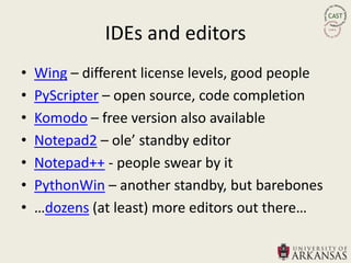 IDEs and editors
•   Wing – different license levels, good people
•   PyScripter – open source, code completion
•   Komodo – free version also available
•   Notepad2 – ole’ standby editor
•   Notepad++ - people swear by it
•   PythonWin – another standby, but barebones
•   …dozens (at least) more editors out there…
 