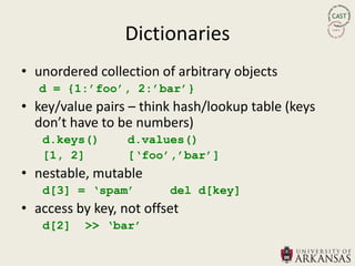 Dictionaries
• unordered collection of arbitrary objects
   d = {1:‟foo‟, 2:‟bar‟}
• key/value pairs – think hash/lookup table (keys
  don’t have to be numbers)
   d.keys()       d.values()
   [1, 2]         [„foo‟,‟bar‟]
• nestable, mutable
   d[3] = „spam‟         del d[key]
• access by key, not offset
   d[2]   >> „bar‟
 