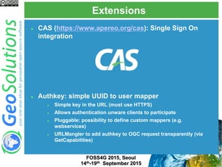 Extensions
FOSS4G 2015, Seoul
14th-19th September 2015
 CAS (https://www.apereo.org/cas): Single Sign On
integration
 Authkey: simple UUID to user mapper
 Simple key in the URL (must use HTTPS)
 Allows authentication unware clients to participate
 Pluggable: possibility to define custom mappers (e.g.
webservices)
 URLMangler to add authkey to OGC request transparently (via
GetCapabilities)
 