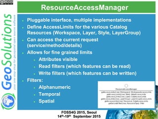 ResourceAccessManager
FOSS4G 2015, Seoul
14th-19th September 2015
 Pluggable interface, multiple implementations
 Define AccessLimits for the various Catalog
Resources (Workspace, Layer, Style, LayerGroup)
 Can access the current request
(service/method/details)
 Allows for fine grained limits
 Attributes visible
 Read filters (which features can be read)
 Write filters (which features can be written)
 Filters:
 Alphanumeric
 Temporal
 Spatial
 