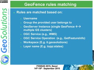 GeoFence rules matching
FOSS4G 2015, Seoul
14th-19th September 2015
 Rules are matched based on:
 Username
 Group the provided user belongs to
 GeoServer Instance (single GeoFence 
multiple GS clusters)
 OGC Service (e.g., WMS)
 OGC Service Operation (e.g., GetFeatureInfo)
 Workspace (E.g. it.geosolutions)
 Layer name (E.g. topp:states)
 