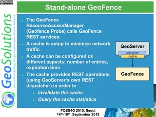 Stand-alone GeoFence
FOSS4G 2015, Seoul
14th-19th September 2015
 The GeoFence
ResourceAccessManager
(Geofence Probe) calls GeoFence
REST services.
 A cache is setup to minimize network
traffic
 A cache can be configured on
different aspects: number of entries,
expiration time
 The cache provides REST operations
(using GeoServer’s own REST
dispatcher) in order to
 Invalidate the cache
 Query the cache statistics
 