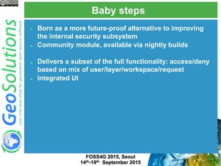 Baby steps
FOSS4G 2015, Seoul
14th-19th September 2015
 Born as a more future-proof alternative to improving
the internal security subsystem
 Community module, available via nightly builds
 Delivers a subset of the full functionality: access/deny
based on mix of user/layer/workspace/request
 Integrated UI
 