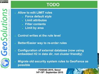 TODO
FOSS4G 2015, Seoul
14th-19th September 2015
 Allow to edit LIMIT rules
 Force default style
 Limit attributes
 Filter contents
 Limit by area
 Control writes at the rule level
 Better/Easier way to re-order rules
 Configuration of external database (now using
embedded H2 in data dir, not cluster friendly)
 Migrate old security system rules to GeoFence as
possible
 