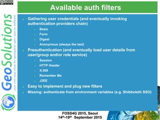 Available auth filters
FOSS4G 2015, Seoul
14th-19th September 2015
 Gathering user credentials (and eventually invoking
authentication providers chain)
 Basic
 Form
 Digest
 Anonymous (always the last)
 Preauthentication (and eventually load user details from
user/group and/or role service)
 Session
 HTTP Header
 X.509
 Remember Me
 J2EE
 Easy to implement and plug new filters
 Missing: authenticate from environment variables (e.g. Shibboleth SSO)
 