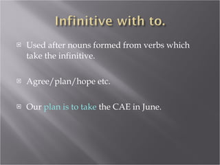 Used after nouns formed from verbs which take the infinitive. Agree/plan/hope etc. Our  plan is to take  the CAE in June. 