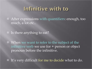 After expressions  with quantifiers : enough, too much, a lot etc.. Is there anything to eat? When  we want to refer to the subject of the infinitive verb  we use for + person or object pronoun before the infinitive. It’s very difficult  for me to decide  what to do. 