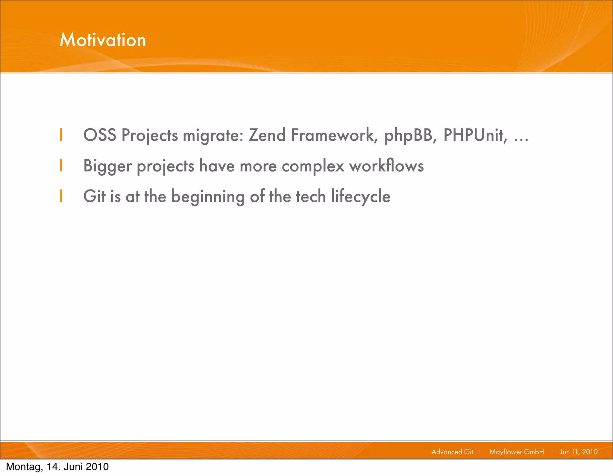 Motivation



          I    OSS Projects migrate: Zend Framework, phpBB, PHPUnit, ...
          I    Bigger projects have more complex workﬂows
          I    Git is at the beginning of the tech lifecycle




                                                               Advanced Git I   Mayﬂower GmbH I Jun 1 2010 I
                                                                                                     1,

Montag, 14. Juni 2010
 