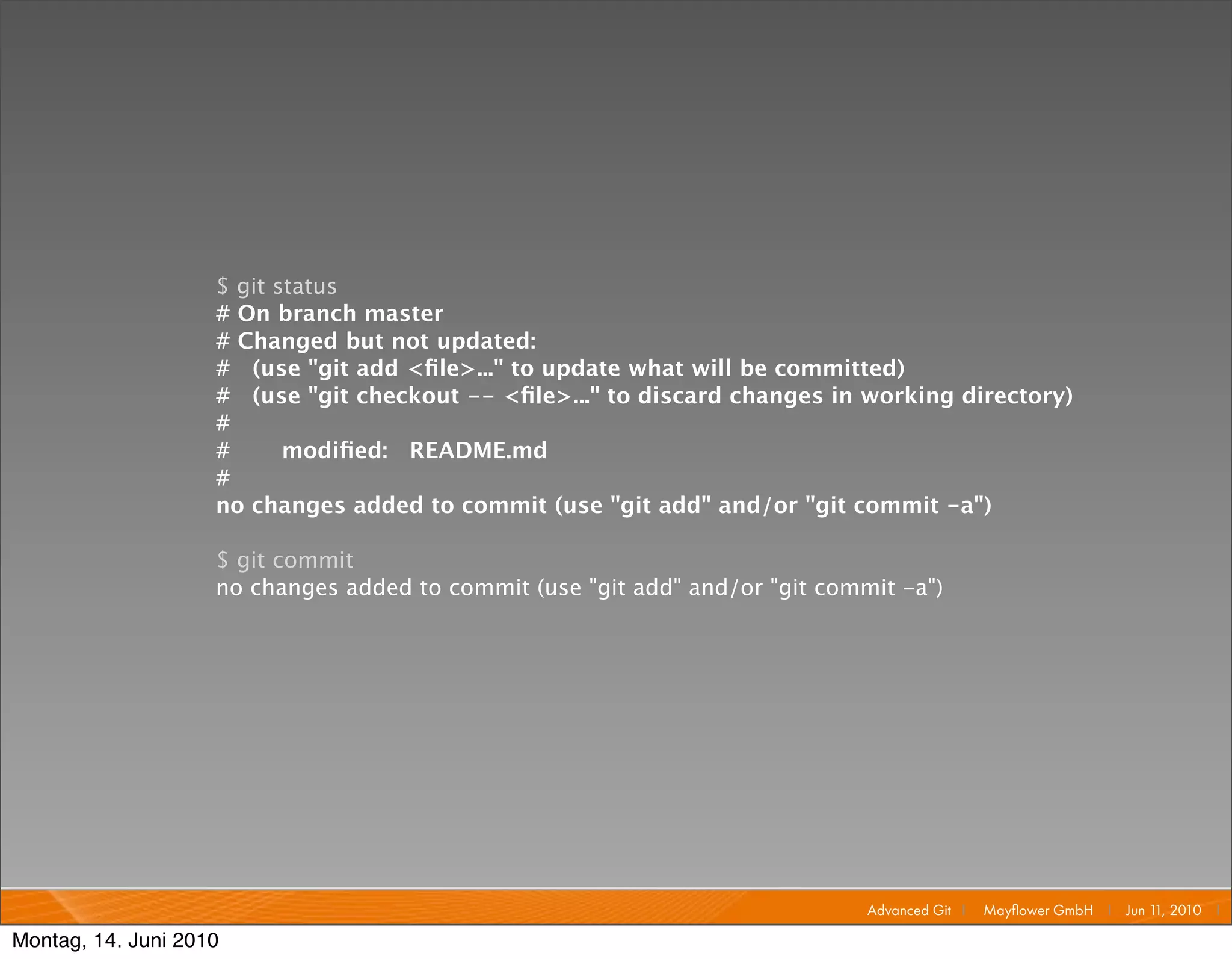 $ git status
                    # On branch master
                    # Changed but not updated:
                    # (use "git add <ﬁle>..." to update what will be committed)
                    # (use "git checkout -- <ﬁle>..." to discard changes in working directory)
                    #
                    #      modiﬁed: README.md
                    #
                    no changes added to commit (use "git add" and/or "git commit -a")

                    $ git commit
                    no changes added to commit (use "git add" and/or "git commit -a")




                                                                              Advanced Git I   Mayﬂower GmbH I Jun 1 2010 I
                                                                                                                    1,

Montag, 14. Juni 2010
 