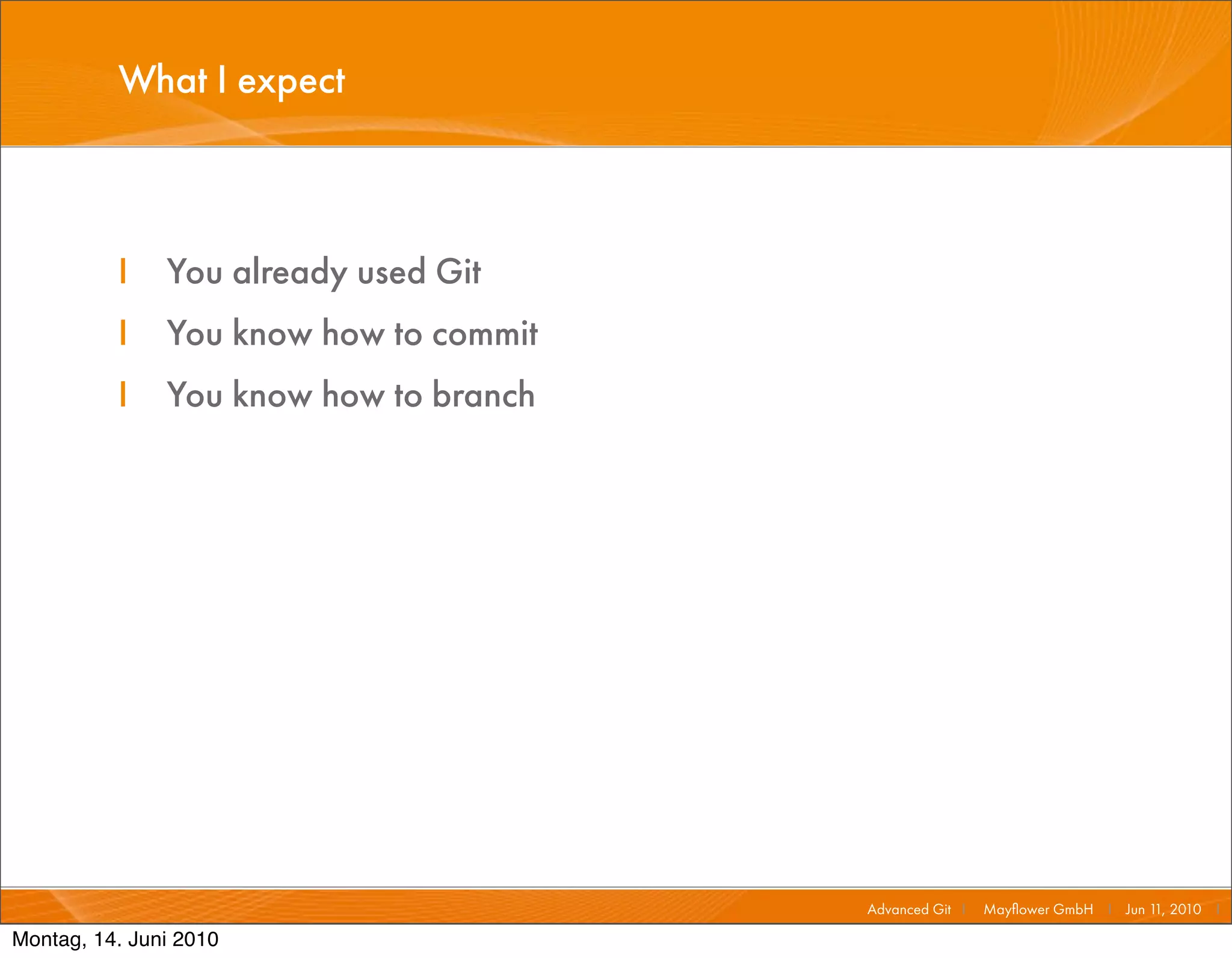 What I expect



          I    You already used Git
          I    You know how to commit
          I    You know how to branch




                                        Advanced Git I   Mayﬂower GmbH I Jun 1 2010 I
                                                                              1,

Montag, 14. Juni 2010
 