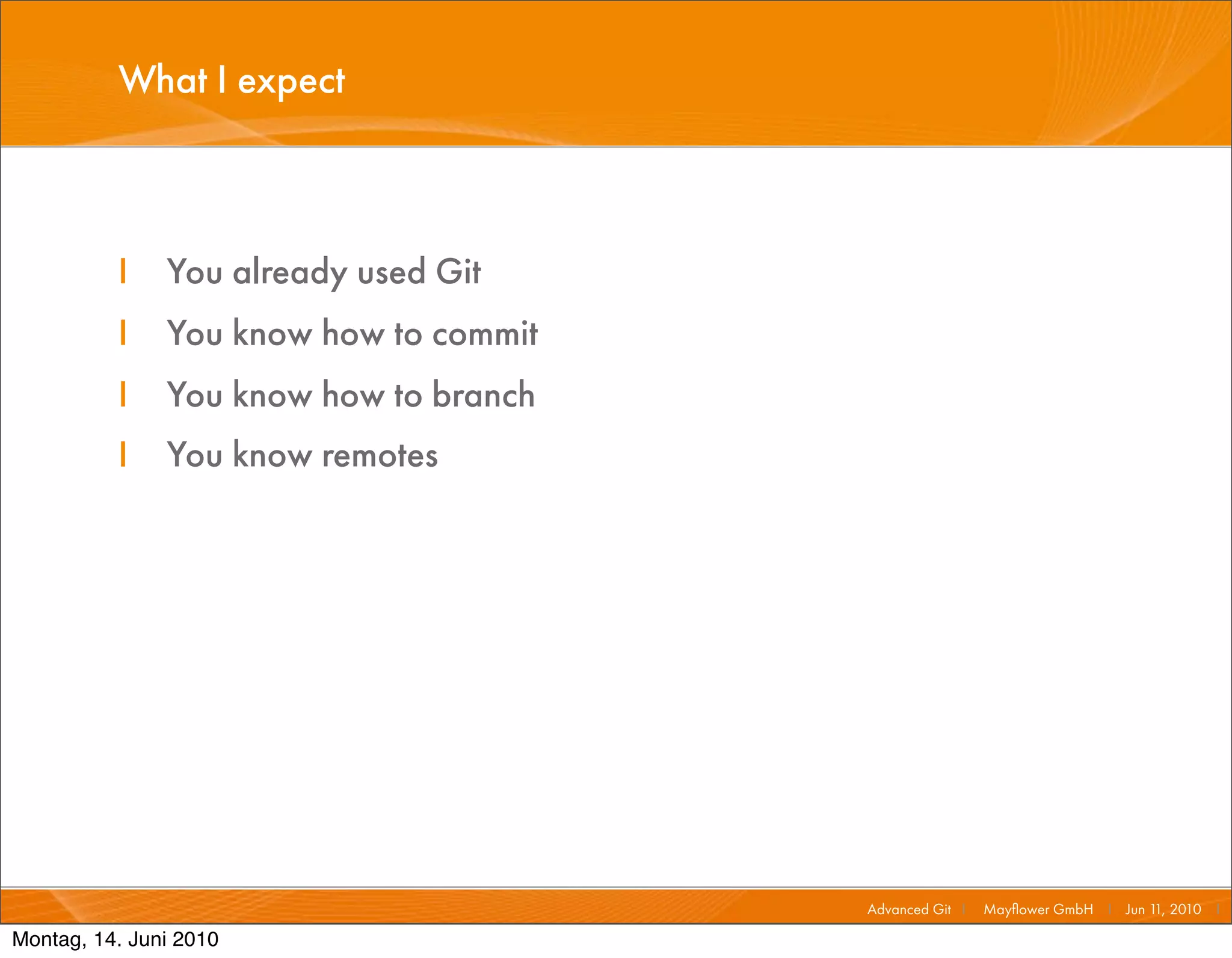What I expect



          I    You already used Git
          I    You know how to commit
          I    You know how to branch
          I    You know remotes




                                        Advanced Git I   Mayﬂower GmbH I Jun 1 2010 I
                                                                              1,

Montag, 14. Juni 2010
 