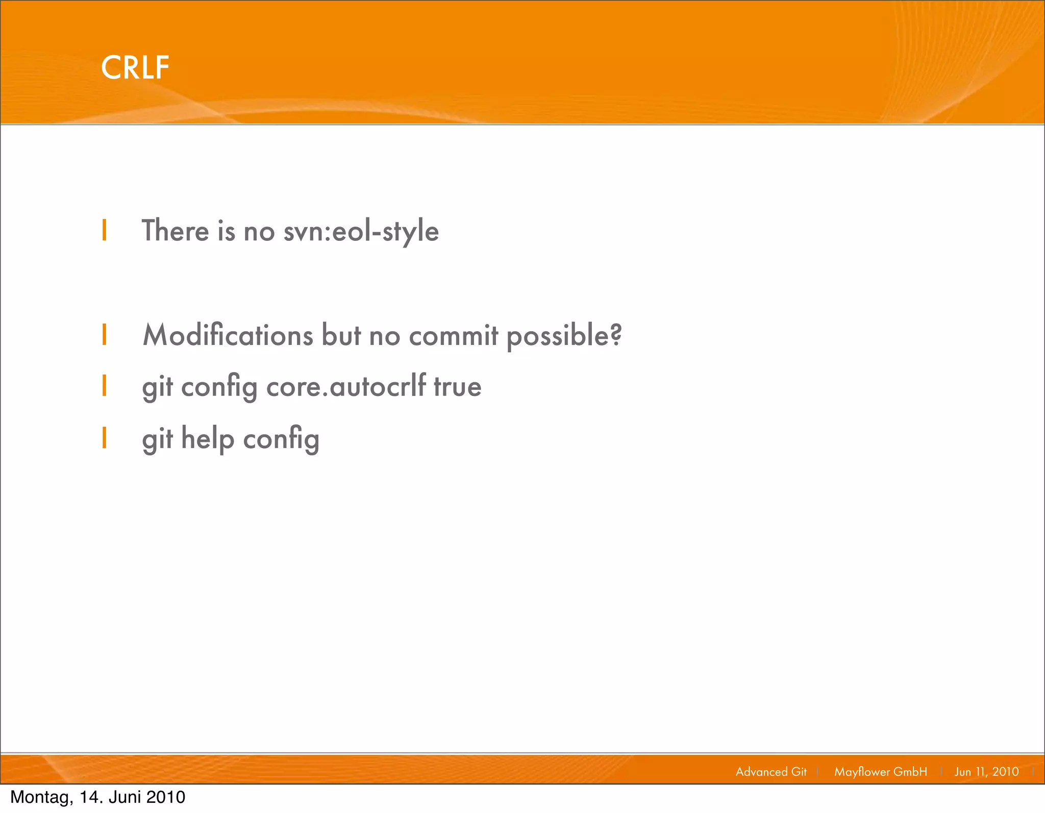 CRLF



          I    There is no svn:eol-style


          I    Modiﬁcations but no commit possible?
          I    git conﬁg core.autocrlf true
          I    git help conﬁg




                                                      Advanced Git I   Mayﬂower GmbH I Jun 1 2010 I
                                                                                            1,

Montag, 14. Juni 2010
 