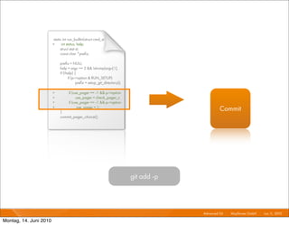 static int run_builtin(struct cmd_st
                        +     int status, help;
                             struct stat st;
                             const char *preﬁx;

                             preﬁx = NULL;
                             help = argc == 2 && !strcmp(argv[1],
                             if (!help) {
                                   if (p->option & RUN_SETUP)
                                         preﬁx = setup_git_directory();

                        +          if (use_pager == -1 && p->option
                        +                use_pager = check_pager_c
                        +          if (use_pager == -1 && p->option
                        +
                             }
                                          use_pager = 1;
                                                                                                Commit
                             commit_pager_choice();




                                                                          git add -p



                                                                                       Advanced Git I   Mayﬂower GmbH I Jun 1 2010 I
                                                                                                                             1,

Montag, 14. Juni 2010
 