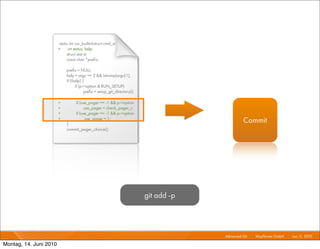 static int run_builtin(struct cmd_st
                        +     int status, help;
                             struct stat st;
                             const char *preﬁx;

                             preﬁx = NULL;
                             help = argc == 2 && !strcmp(argv[1],
                             if (!help) {
                                   if (p->option & RUN_SETUP)
                                         preﬁx = setup_git_directory();

                        +          if (use_pager == -1 && p->option
                        +                use_pager = check_pager_c
                        +          if (use_pager == -1 && p->option
                        +
                             }
                                          use_pager = 1;
                                                                                                Commit
                             commit_pager_choice();




                                                                          git add -p



                                                                                       Advanced Git I   Mayﬂower GmbH I Jun 1 2010 I
                                                                                                                             1,

Montag, 14. Juni 2010
 