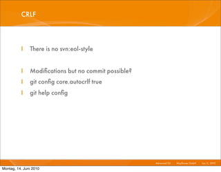CRLF



          I    There is no svn:eol-style


          I    Modiﬁcations but no commit possible?
          I    git conﬁg core.autocrlf true
          I    git help conﬁg




                                                      Advanced Git I   Mayﬂower GmbH I Jun 1 2010 I
                                                                                            1,

Montag, 14. Juni 2010
 