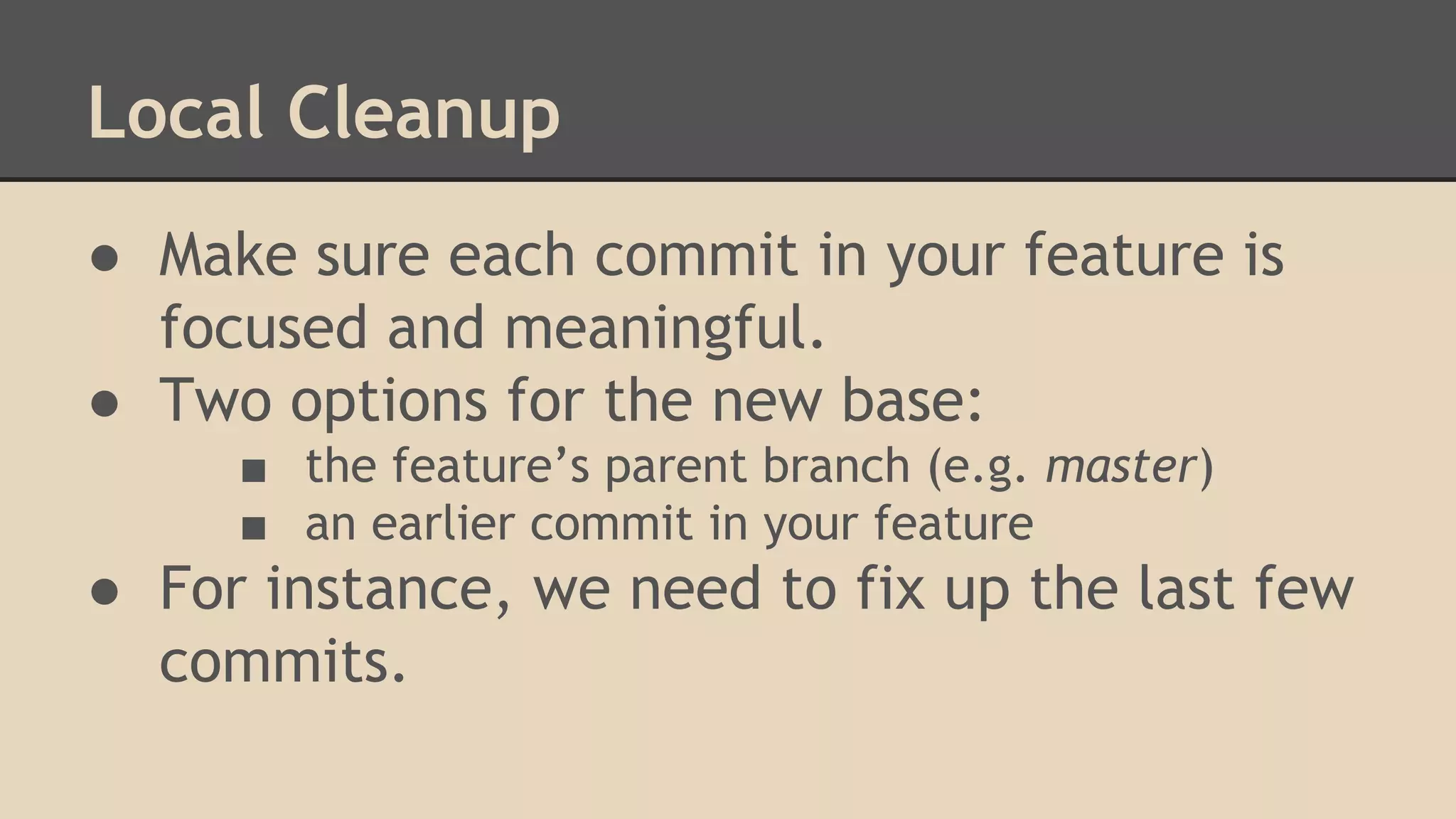 Local Cleanup
● Make sure each commit in your feature is
focused and meaningful.
● Two options for the new base:
■ the feature’s parent branch (e.g. master)
■ an earlier commit in your feature
● For instance, we need to fix up the last few
commits.
 