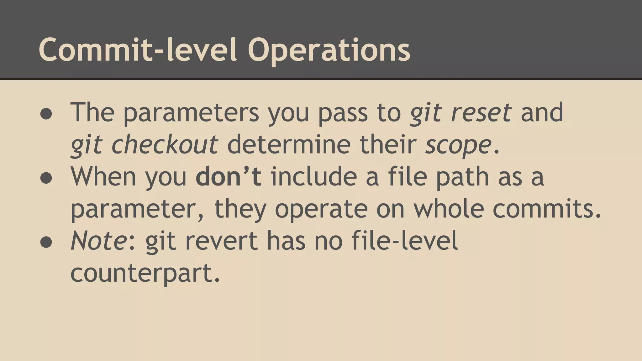 Commit-level Operations
● The parameters you pass to git reset and
git checkout determine their scope.
● When you don’t include a file path as a
parameter, they operate on whole commits.
● Note: git revert has no file-level
counterpart.
 
