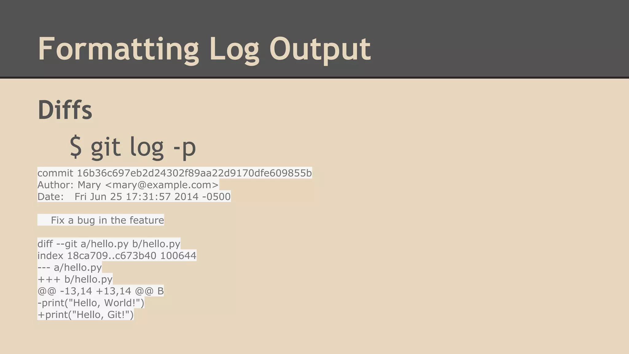 Formatting Log Output
Diffs
$ git log -p
commit 16b36c697eb2d24302f89aa22d9170dfe609855b
Author: Mary <mary@example.com>
Date: Fri Jun 25 17:31:57 2014 -0500
Fix a bug in the feature
diff --git a/hello.py b/hello.py
index 18ca709..c673b40 100644
--- a/hello.py
+++ b/hello.py
@@ -13,14 +13,14 @@ B
-print("Hello, World!")
+print("Hello, Git!")
 