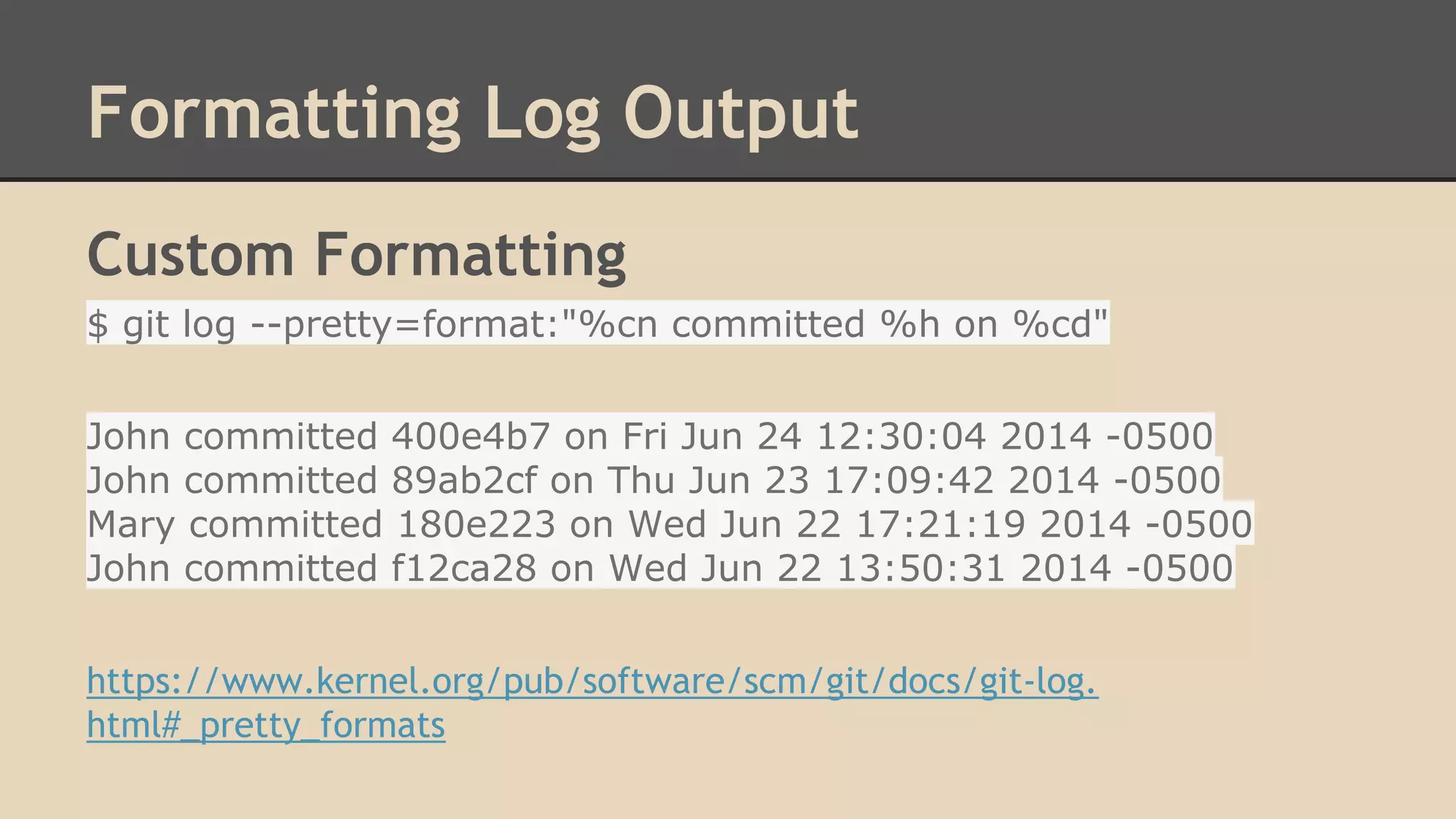 Formatting Log Output
Custom Formatting
$ git log --pretty=format:"%cn committed %h on %cd"
John committed 400e4b7 on Fri Jun 24 12:30:04 2014 -0500
John committed 89ab2cf on Thu Jun 23 17:09:42 2014 -0500
Mary committed 180e223 on Wed Jun 22 17:21:19 2014 -0500
John committed f12ca28 on Wed Jun 22 13:50:31 2014 -0500
https://www.kernel.org/pub/software/scm/git/docs/git-log.
html#_pretty_formats
 