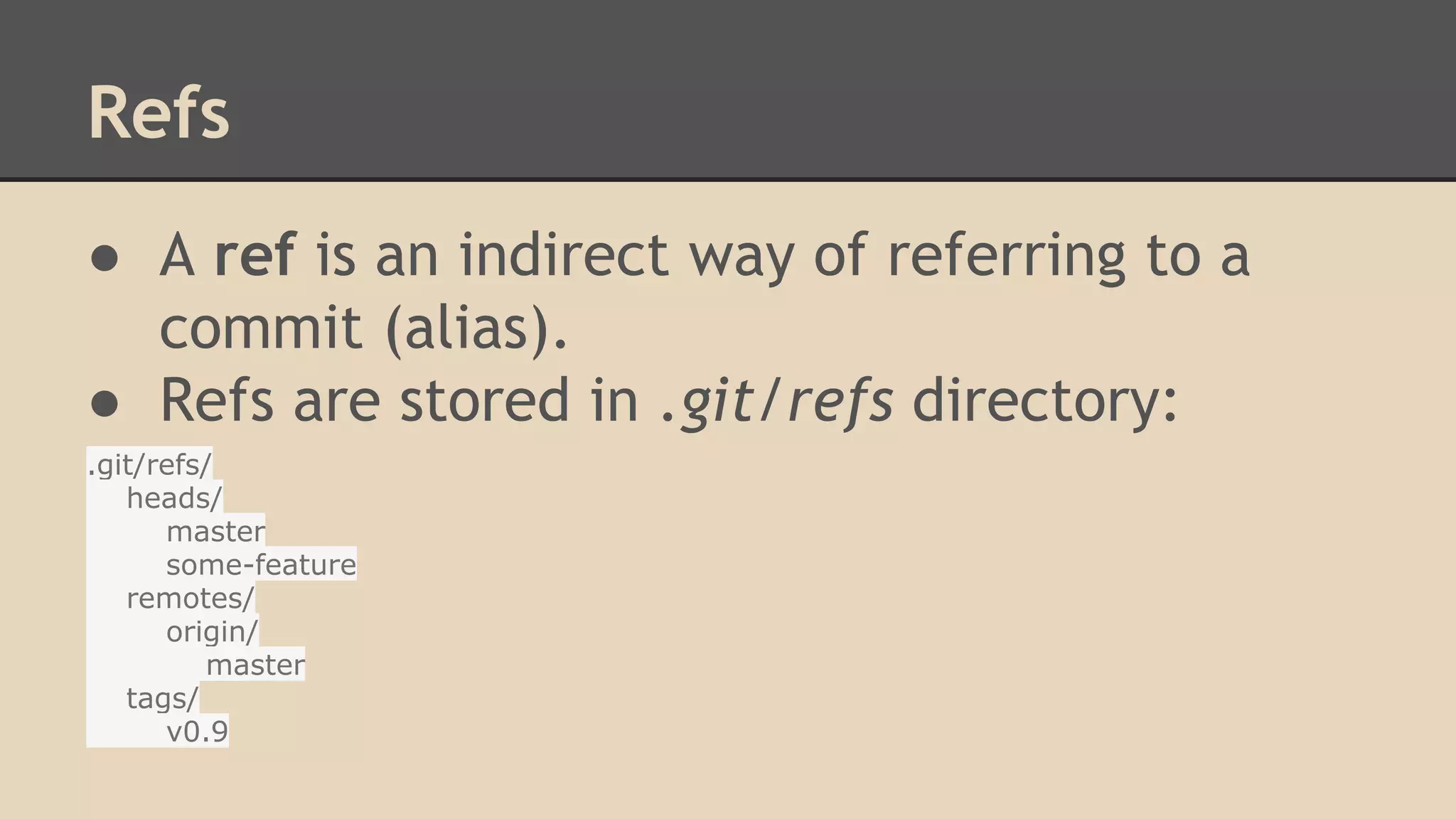 Refs
● A ref is an indirect way of referring to a
commit (alias).
● Refs are stored in .git/refs directory:
.git/refs/
heads/
master
some-feature
remotes/
origin/
master
tags/
v0.9
 
