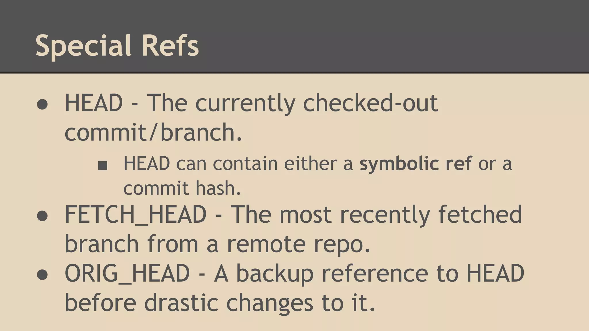 Special Refs
● HEAD - The currently checked-out
commit/branch.
■ HEAD can contain either a symbolic ref or a
commit hash.
● FETCH_HEAD - The most recently fetched
branch from a remote repo.
● ORIG_HEAD - A backup reference to HEAD
before drastic changes to it.
 