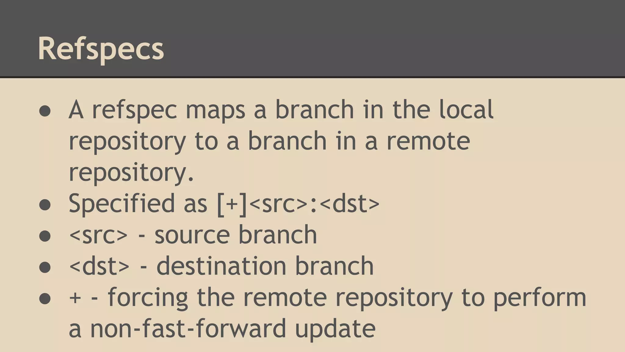 Refspecs
● A refspec maps a branch in the local
repository to a branch in a remote
repository.
● Specified as [+]<src>:<dst>
● <src> - source branch
● <dst> - destination branch
● + - forcing the remote repository to perform
a non-fast-forward update
 