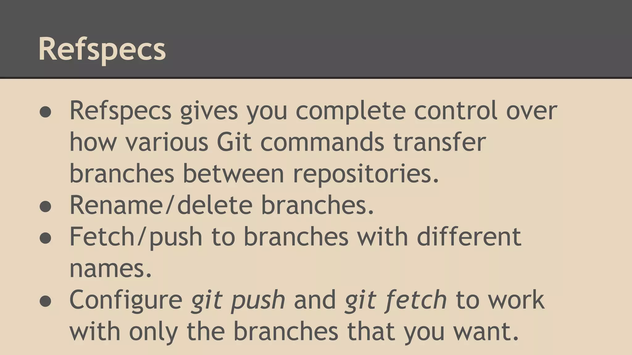 Refspecs
● Refspecs gives you complete control over
how various Git commands transfer
branches between repositories.
● Rename/delete branches.
● Fetch/push to branches with different
names.
● Configure git push and git fetch to work
with only the branches that you want.
 