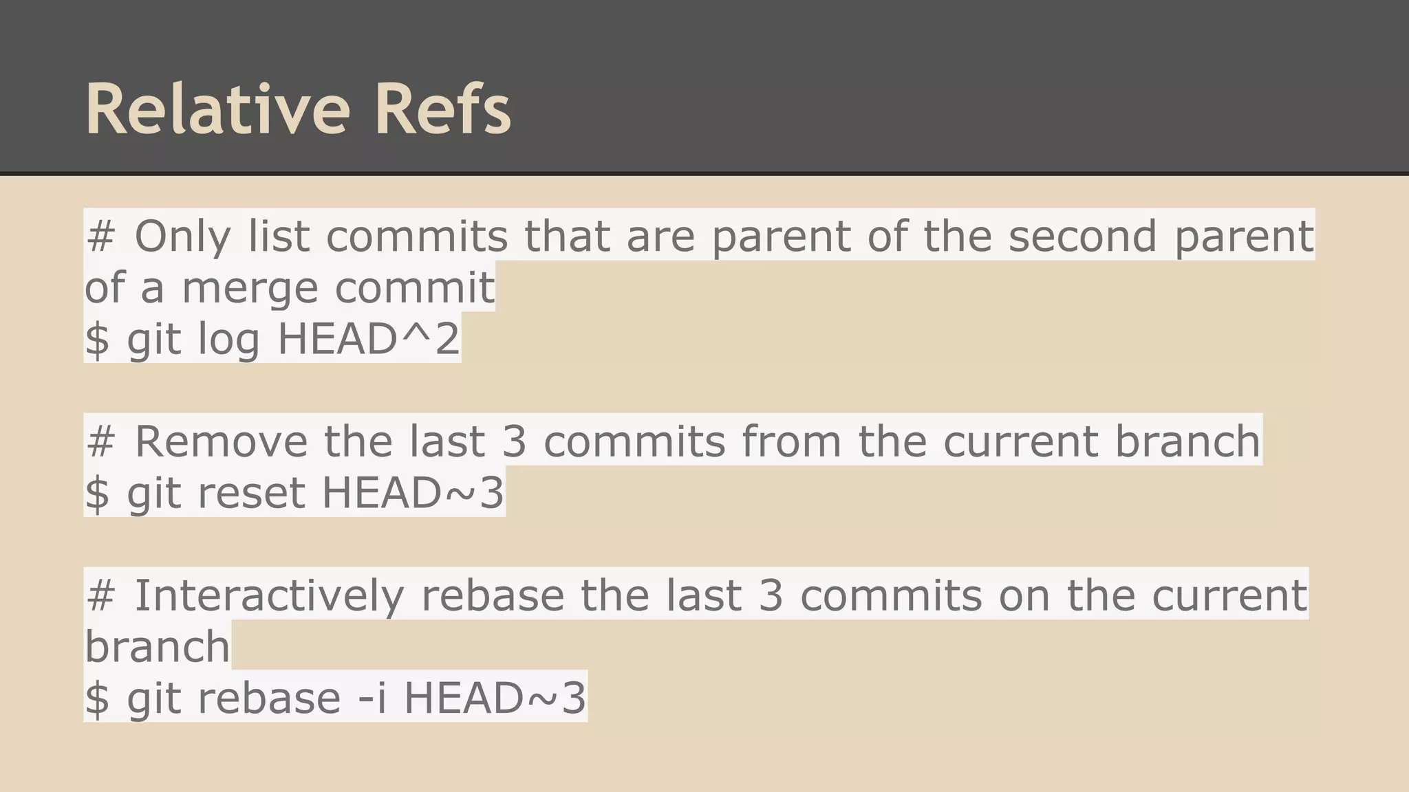 Relative Refs
# Only list commits that are parent of the second parent
of a merge commit
$ git log HEAD^2
# Remove the last 3 commits from the current branch
$ git reset HEAD~3
# Interactively rebase the last 3 commits on the current
branch
$ git rebase -i HEAD~3
 