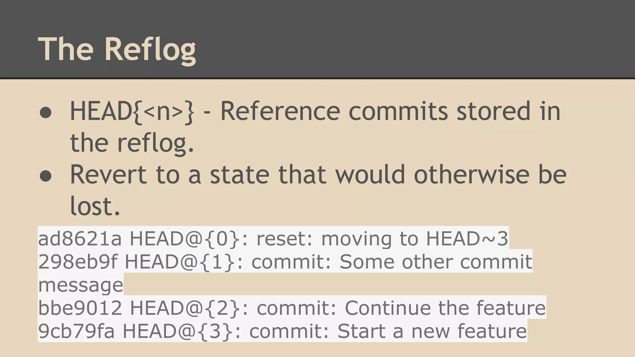 The Reflog
● HEAD{<n>} - Reference commits stored in
the reflog.
● Revert to a state that would otherwise be
lost.
ad8621a HEAD@{0}: reset: moving to HEAD~3
298eb9f HEAD@{1}: commit: Some other commit
message
bbe9012 HEAD@{2}: commit: Continue the feature
9cb79fa HEAD@{3}: commit: Start a new feature
 