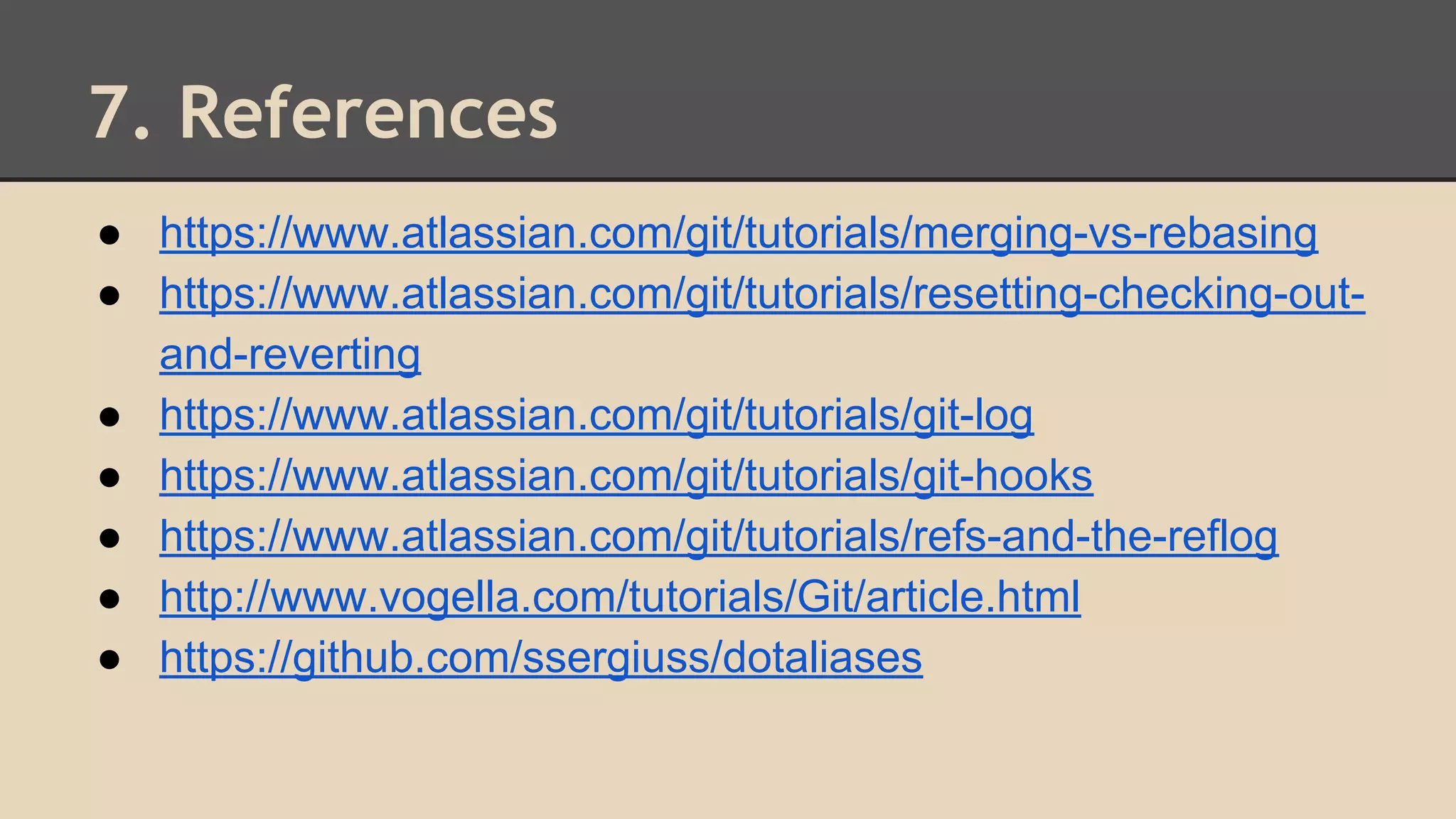 7. References
● https://www.atlassian.com/git/tutorials/merging-vs-rebasing
● https://www.atlassian.com/git/tutorials/resetting-checking-out-
and-reverting
● https://www.atlassian.com/git/tutorials/git-log
● https://www.atlassian.com/git/tutorials/git-hooks
● https://www.atlassian.com/git/tutorials/refs-and-the-reflog
● http://www.vogella.com/tutorials/Git/article.html
● https://github.com/ssergiuss/dotaliases
 