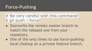 Force-Pushing
# Be very careful with this command!
$ git push --force
● Overwrite the remote master branch to
match the rebased one from your
repository.
● One of the only times to use force-pushing:
local cleanup on a private feature branch.
 