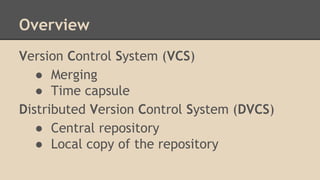 Overview
Version Control System (VCS)
● Merging
● Time capsule
Distributed Version Control System (DVCS)
● Central repository
● Local copy of the repository
 