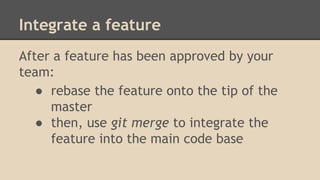 Integrate a feature
After a feature has been approved by your
team:
● rebase the feature onto the tip of the
master
● then, use git merge to integrate the
feature into the main code base
 