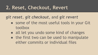 2. Reset, Checkout, Revert
git reset, git checkout, and git revert
● some of the most useful tools in your Git
toolbox
● all let you undo some kind of changes
● the first two can be used to manipulate
either commits or individual files
 