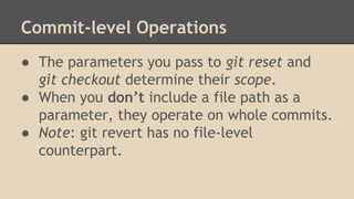 Commit-level Operations
● The parameters you pass to git reset and
git checkout determine their scope.
● When you don’t include a file path as a
parameter, they operate on whole commits.
● Note: git revert has no file-level
counterpart.
 