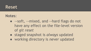 Reset
Notes:
● --soft, --mixed, and --hard flags do not
have any effect on the file-level version
of git reset
● staged snapshot is always updated
● working directory is never updated
 