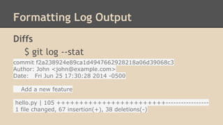 Formatting Log Output
Diffs
$ git log --stat
commit f2a238924e89ca1d4947662928218a06d39068c3
Author: John <john@example.com>
Date: Fri Jun 25 17:30:28 2014 -0500
Add a new feature
hello.py | 105 ++++++++++++++++++++++++-----------------
1 file changed, 67 insertion(+), 38 deletions(-)
 