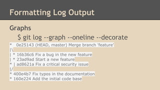 Formatting Log Output
Graphs
$ git log --graph --oneline --decorate
* 0e25143 (HEAD, master) Merge branch 'feature'
|
| * 16b36c6 Fix a bug in the new feature
| * 23ad9ad Start a new feature
* | ad8621a Fix a critical security issue
|/
* 400e4b7 Fix typos in the documentation
* 160e224 Add the initial code base
 